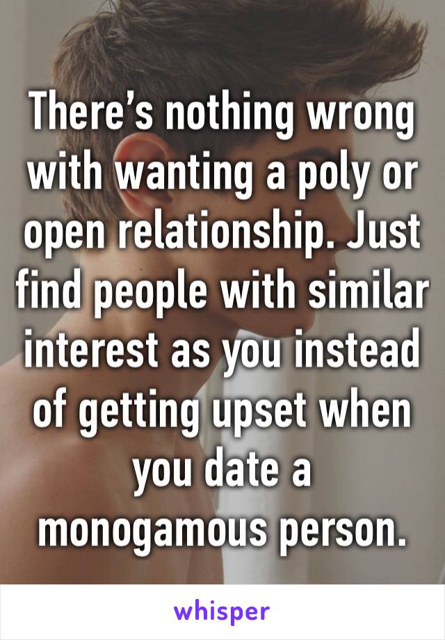 There’s nothing wrong with wanting a poly or open relationship. Just find people with similar interest as you instead of getting upset when you date a monogamous person.