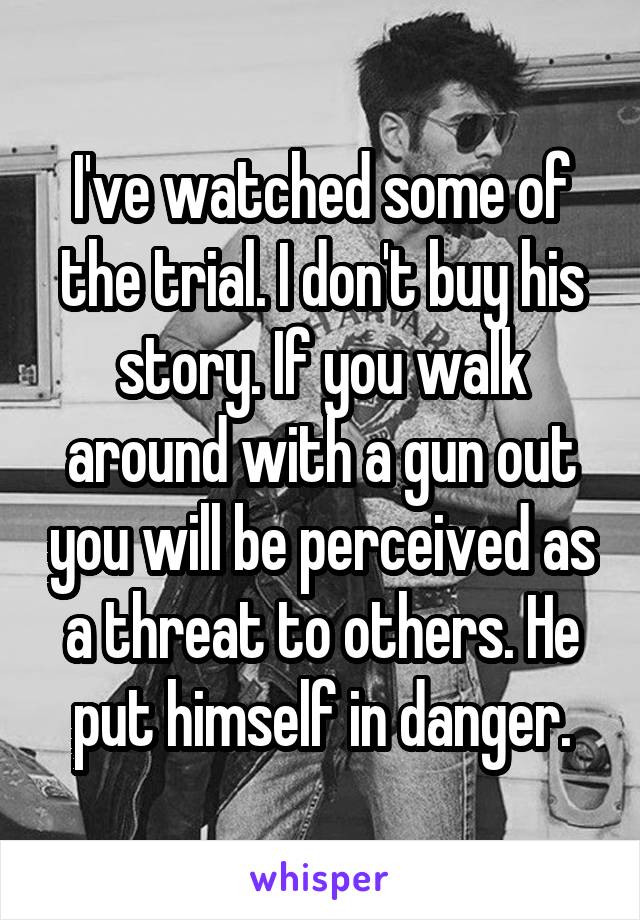 I've watched some of the trial. I don't buy his story. If you walk around with a gun out you will be perceived as a threat to others. He put himself in danger.