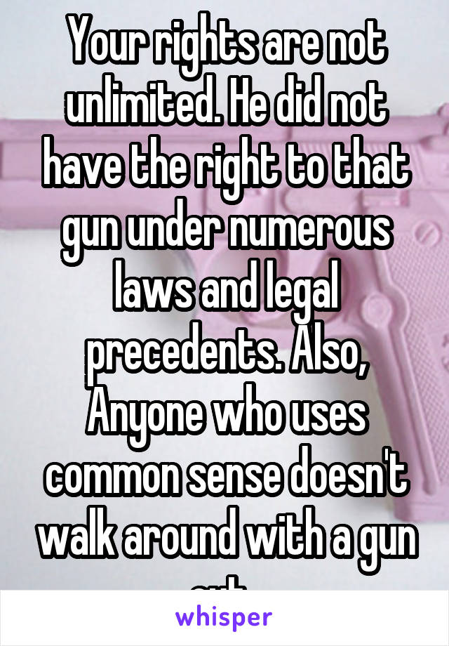 Your rights are not unlimited. He did not have the right to that gun under numerous laws and legal precedents. Also, Anyone who uses common sense doesn't walk around with a gun out. 