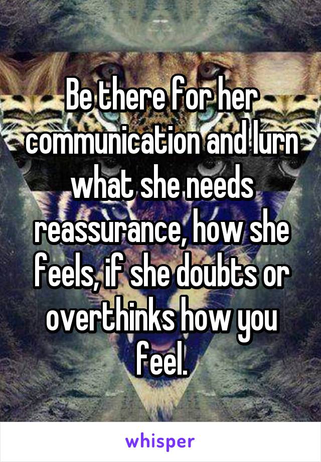 Be there for her communication and lurn what she needs reassurance, how she feels, if she doubts or overthinks how you feel.