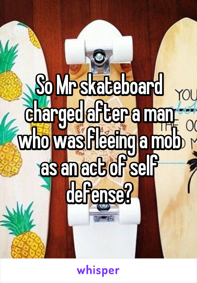 So Mr skateboard charged after a man who was fleeing a mob as an act of self defense?