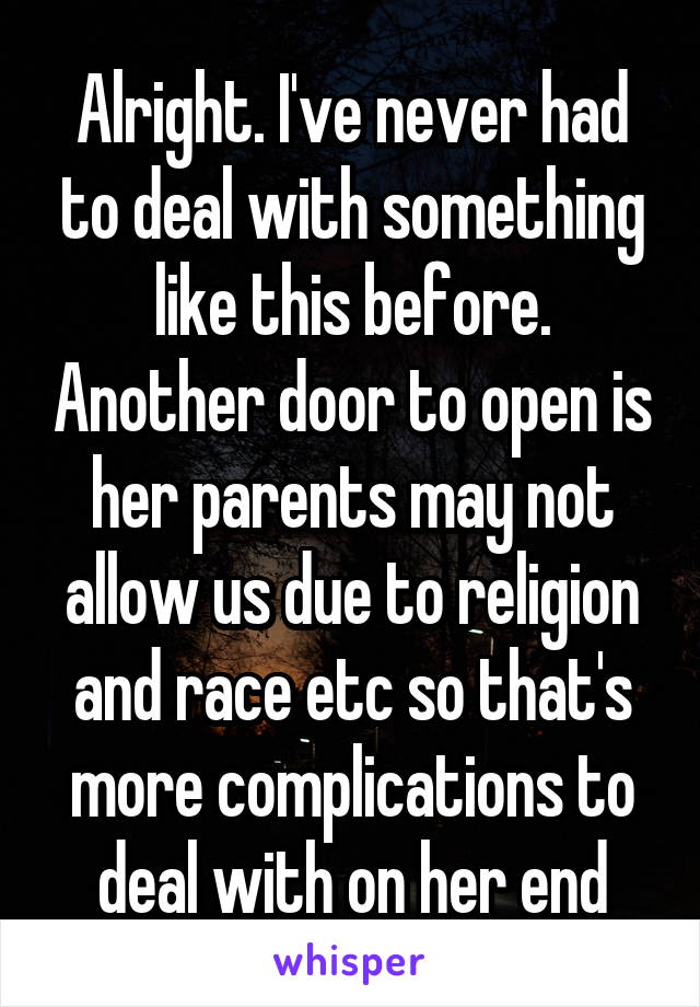 Alright. I've never had to deal with something like this before. Another door to open is her parents may not allow us due to religion and race etc so that's more complications to deal with on her end