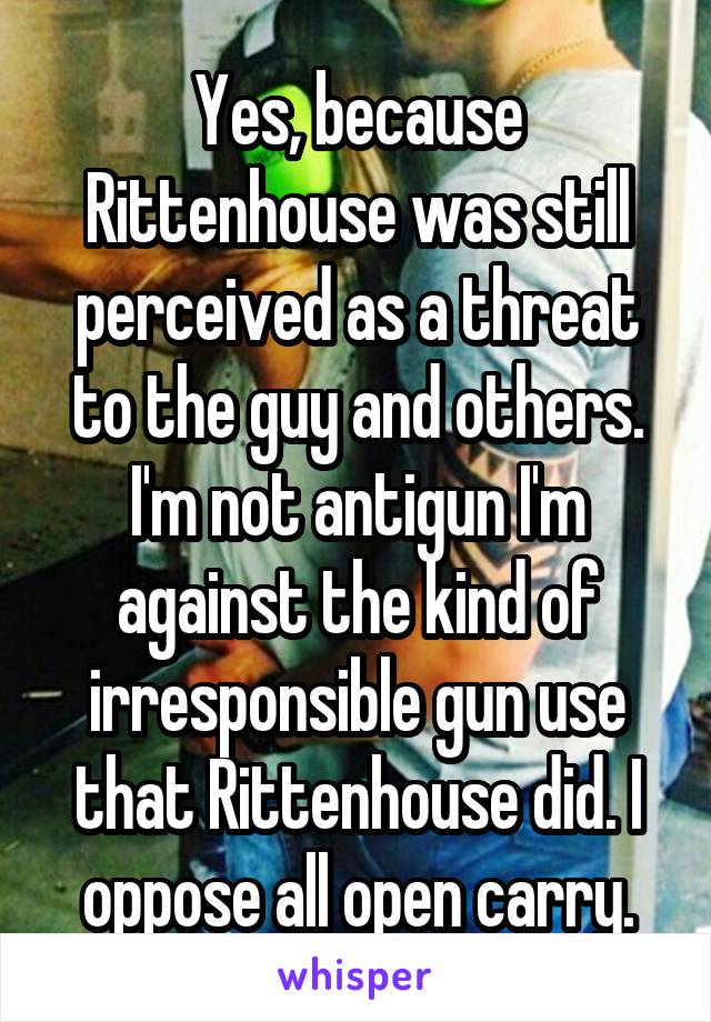 Yes, because Rittenhouse was still perceived as a threat to the guy and others. I'm not antigun I'm against the kind of irresponsible gun use that Rittenhouse did. I oppose all open carry.