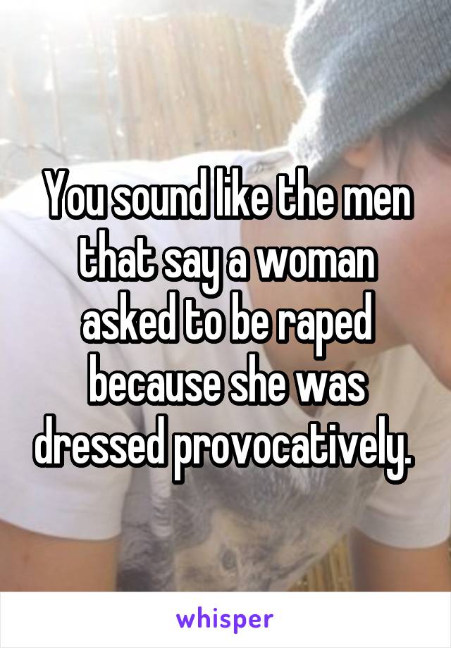 You sound like the men that say a woman asked to be raped because she was dressed provocatively. 