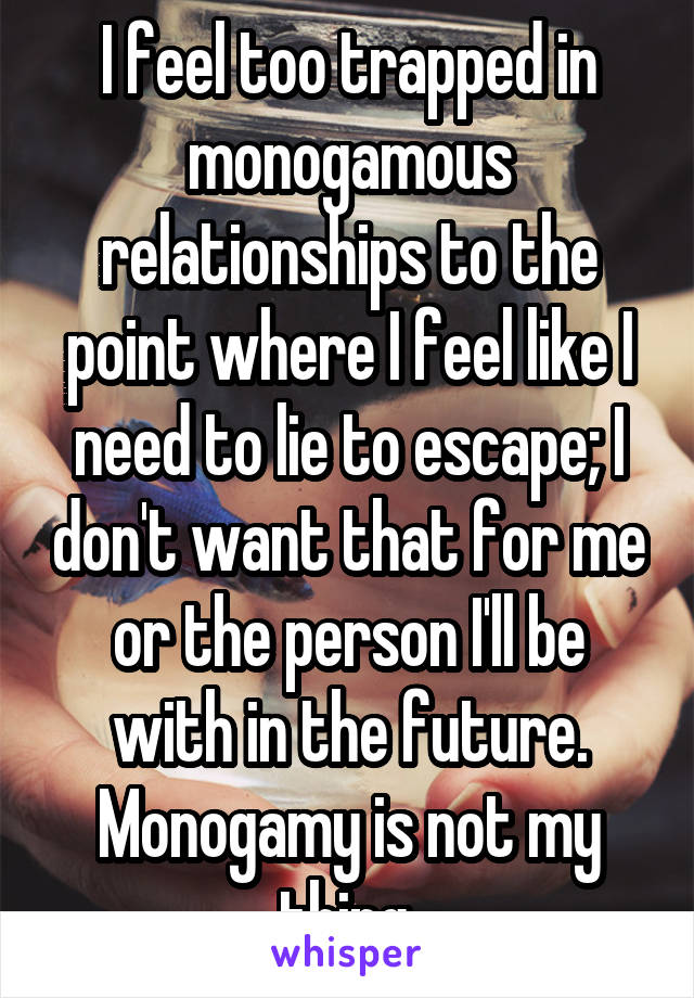 I feel too trapped in monogamous relationships to the point where I feel like I need to lie to escape; I don't want that for me or the person I'll be with in the future. Monogamy is not my thing.