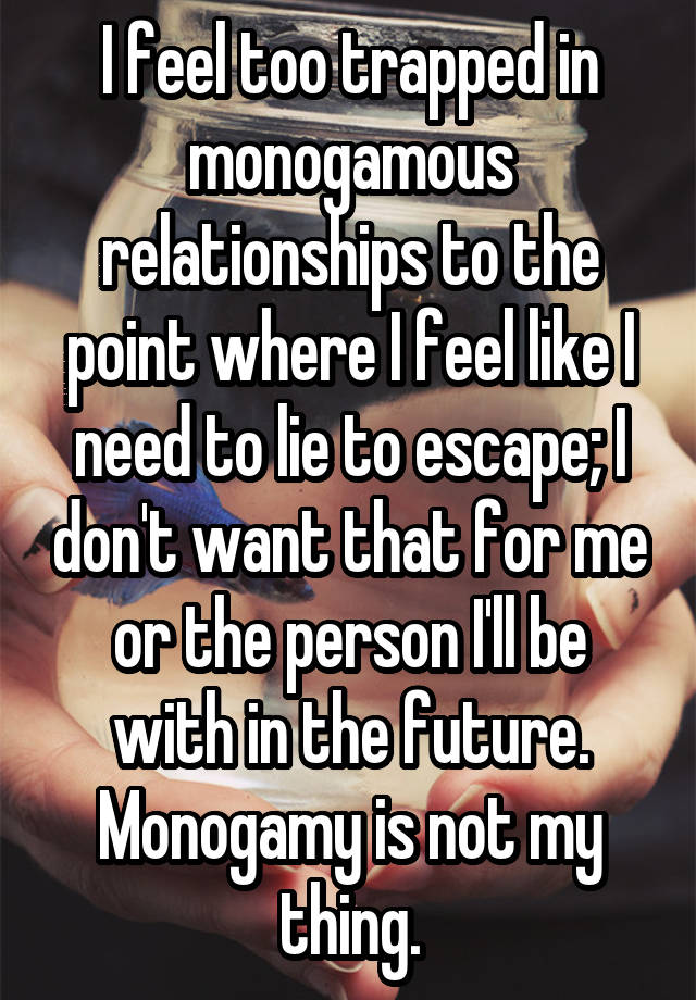 I feel too trapped in monogamous relationships to the point where I feel like I need to lie to escape; I don't want that for me or the person I'll be with in the future. Monogamy is not my thing.