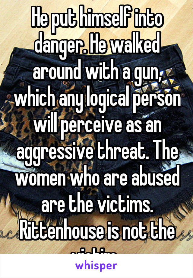 He put himself into danger. He walked around with a gun, which any logical person will perceive as an aggressive threat. The women who are abused are the victims. Rittenhouse is not the victim. 