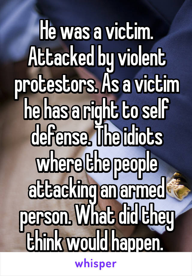 He was a victim. Attacked by violent protestors. As a victim he has a right to self defense. The idiots where the people attacking an armed person. What did they think would happen. 