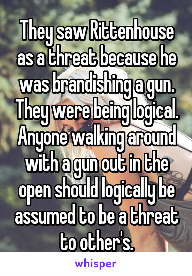 They saw Rittenhouse as a threat because he was brandishing a gun. They were being logical. Anyone walking around with a gun out in the open should logically be assumed to be a threat to other's.