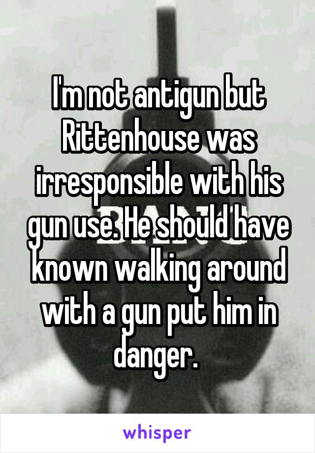 I'm not antigun but Rittenhouse was irresponsible with his gun use. He should have known walking around with a gun put him in danger. 