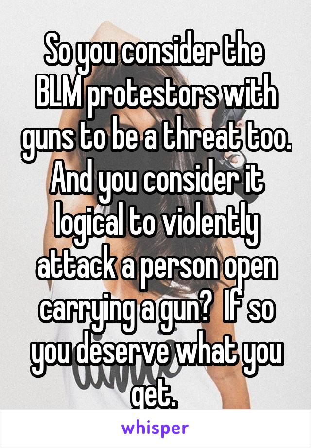 So you consider the  BLM protestors with guns to be a threat too. And you consider it logical to violently attack a person open carrying a gun?  If so you deserve what you get. 