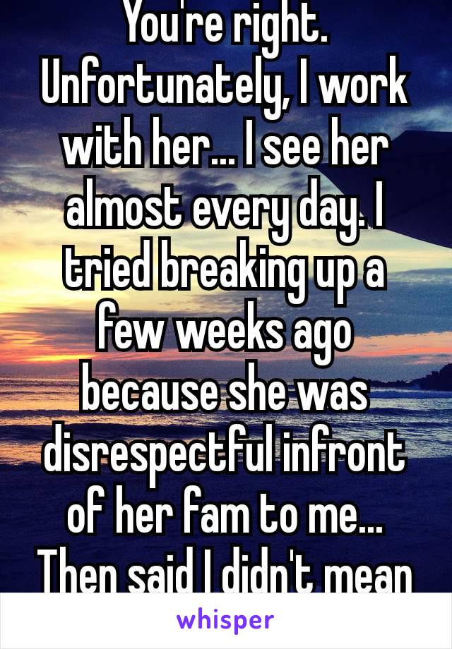 You're right. Unfortunately, I work with her... I see her almost every day. I tried breaking up a few weeks ago because she was disrespectful infront of her fam to me... Then said I didn't mean it 🙄