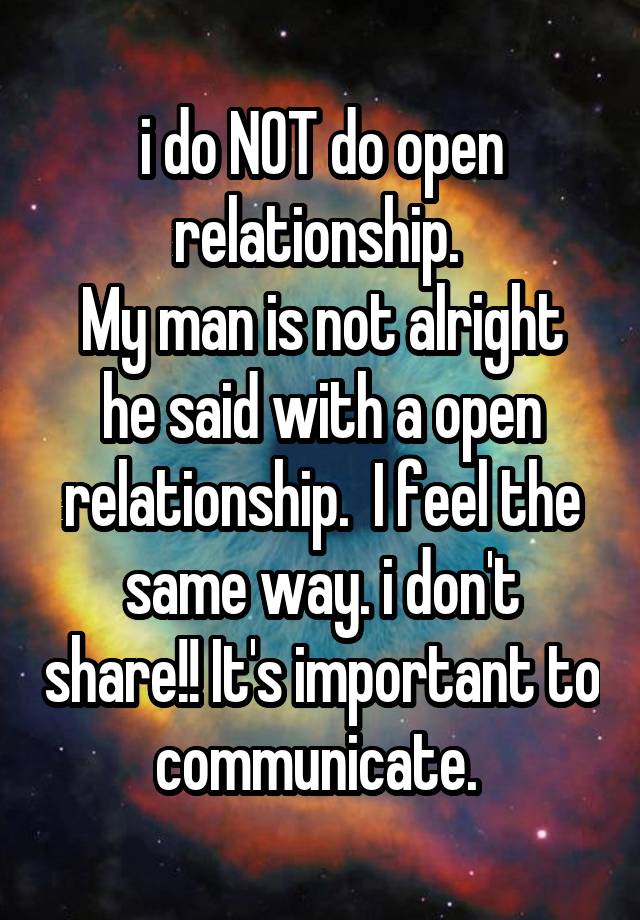 i do NOT do open relationship. 
My man is not alright he said with a open relationship.  I feel the same way. i don't share!! It's important to communicate. 