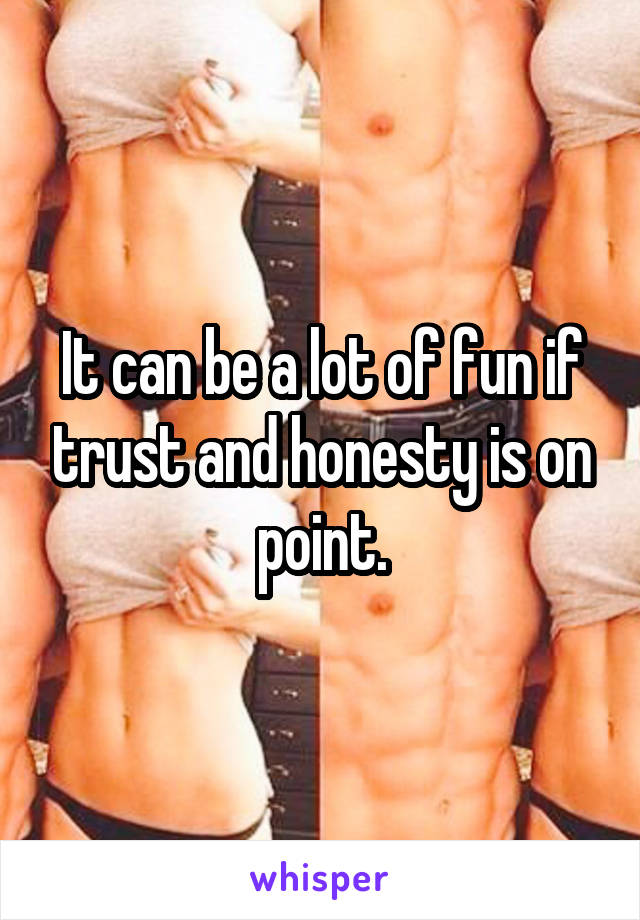 It can be a lot of fun if trust and honesty is on point.