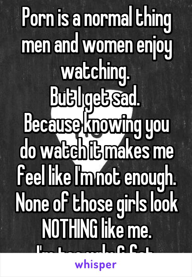 Porn is a normal thing men and women enjoy watching. 
But I get sad. 
Because knowing you do watch it makes me feel like I'm not enough. None of those girls look NOTHING like me.
I'm too ugly & fat.