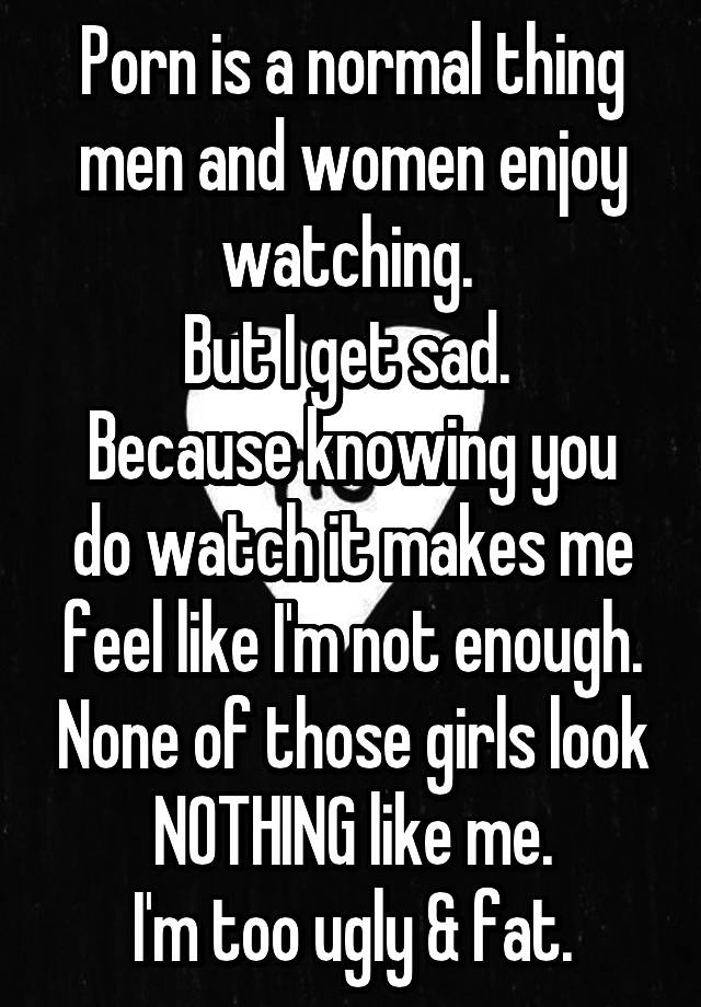 Porn is a normal thing men and women enjoy watching. 
But I get sad. 
Because knowing you do watch it makes me feel like I'm not enough. None of those girls look NOTHING like me.
I'm too ugly & fat.