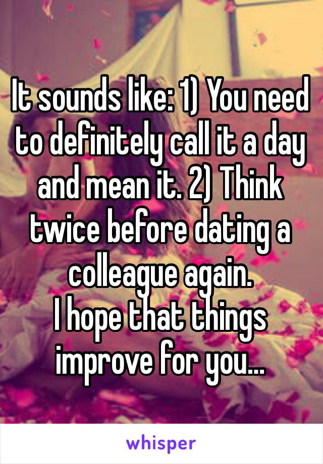 It sounds like: 1) You need to definitely call it a day and mean it. 2) Think twice before dating a colleague again. 
I hope that things improve for you…