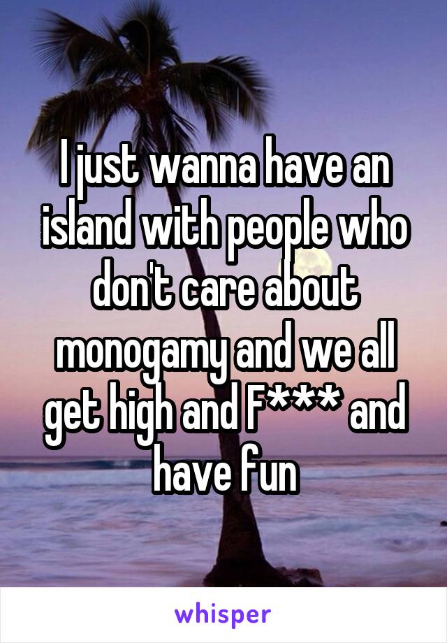 I just wanna have an island with people who don't care about monogamy and we all get high and F*** and have fun