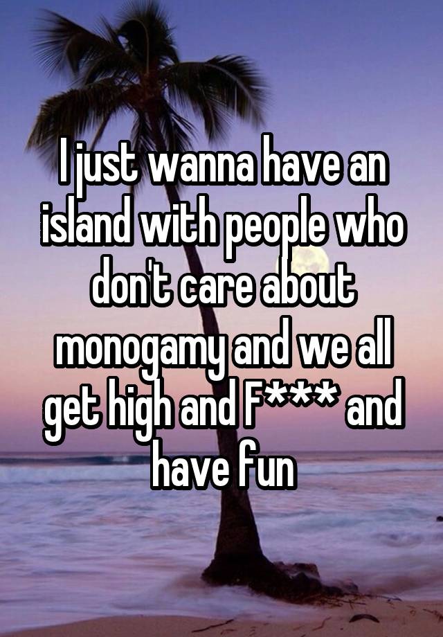 I just wanna have an island with people who don't care about monogamy and we all get high and F*** and have fun