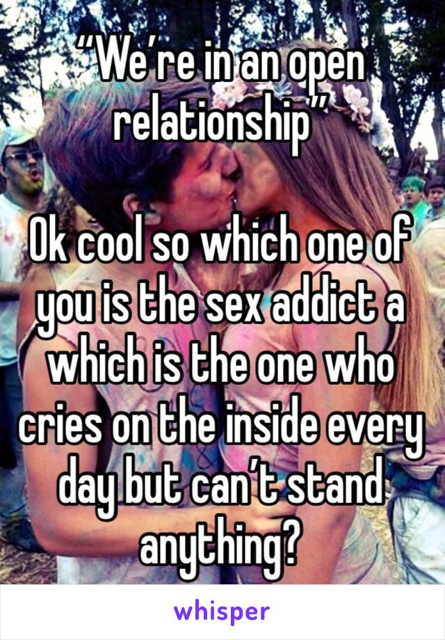 “We’re in an open relationship” 

Ok cool so which one of you is the sex addict a which is the one who cries on the inside every day but can’t stand anything? 