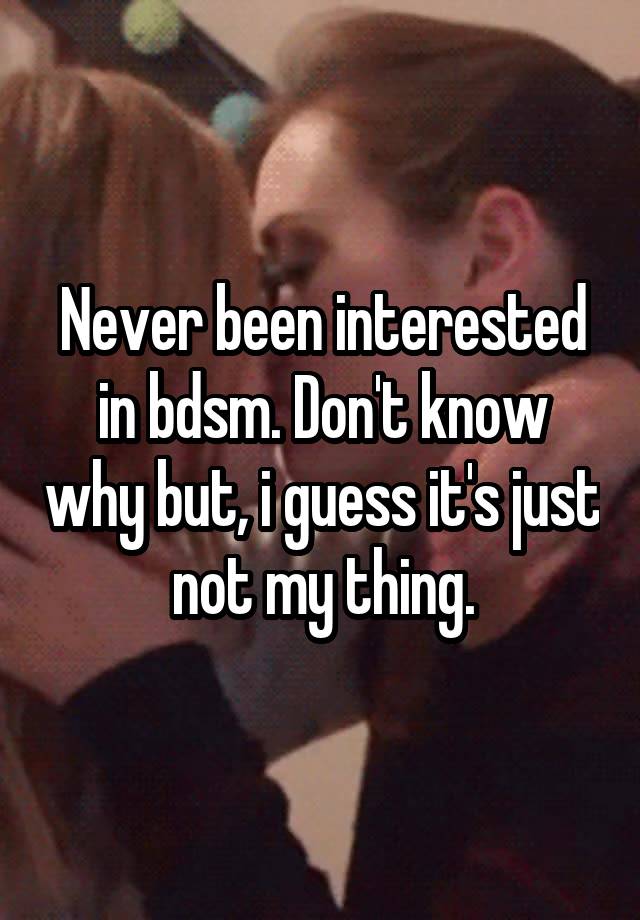 Never been interested in bdsm. Don't know why but, i guess it's just not my thing.