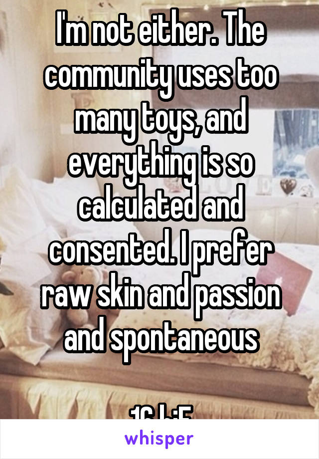 I'm not either. The community uses too many toys, and everything is so calculated and consented. I prefer raw skin and passion and spontaneous

16 biF