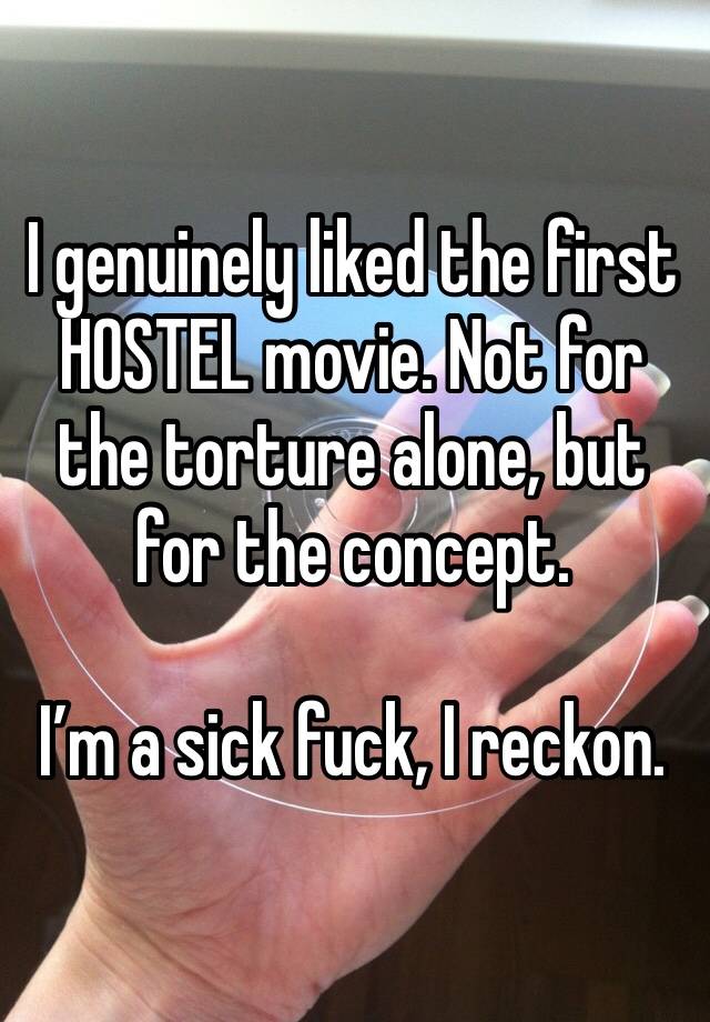 I genuinely liked the first HOSTEL movie. Not for the torture alone, but for the concept. 

I’m a sick fuck, I reckon. 