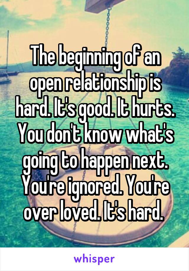 The beginning of an open relationship is hard. It's good. It hurts. You don't know what's going to happen next. You're ignored. You're over loved. It's hard. 