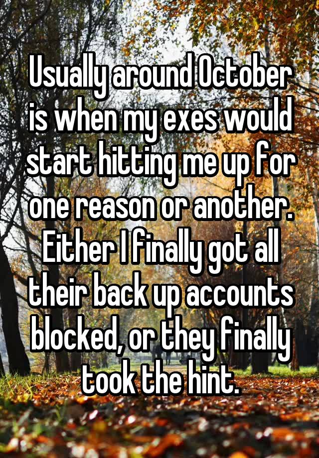 Usually around October is when my exes would start hitting me up for one reason or another. Either I finally got all their back up accounts blocked, or they finally took the hint.