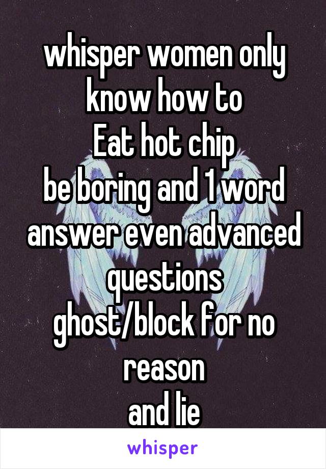 whisper women only know how to
Eat hot chip
be boring and 1 word answer even advanced questions
ghost/block for no reason
and lie