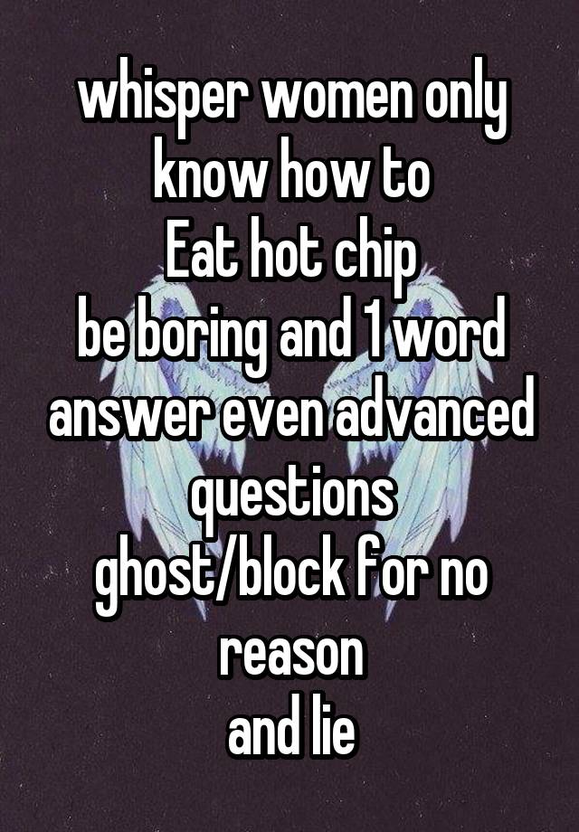 whisper women only know how to
Eat hot chip
be boring and 1 word answer even advanced questions
ghost/block for no reason
and lie