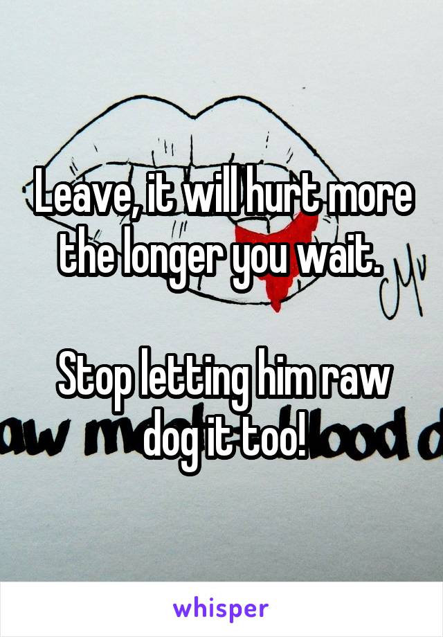 Leave, it will hurt more the longer you wait. 

Stop letting him raw dog it too!