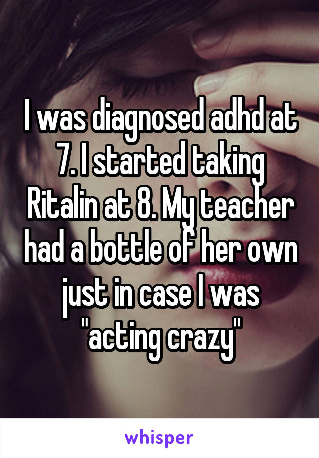 I was diagnosed adhd at 7. I started taking Ritalin at 8. My teacher had a bottle of her own just in case I was "acting crazy"