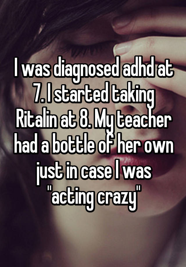 I was diagnosed adhd at 7. I started taking Ritalin at 8. My teacher had a bottle of her own just in case I was "acting crazy"