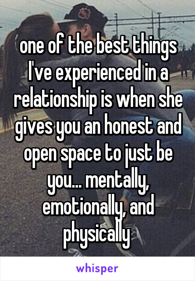 one of the best things I've experienced in a relationship is when she gives you an honest and open space to just be you... mentally, emotionally, and physically 