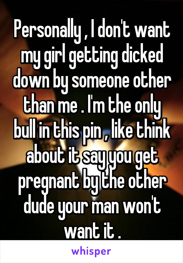 Personally , I don't want my girl getting dicked down by someone other than me . I'm the only bull in this pin , like think about it say you get pregnant by the other dude your man won't want it .