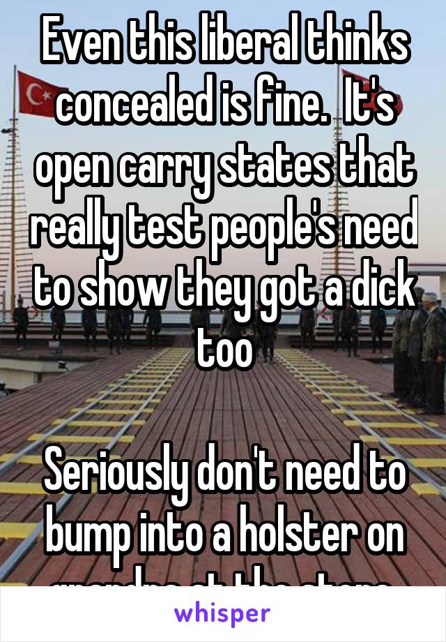 Even this liberal thinks concealed is fine.  It's open carry states that really test people's need to show they got a dick too

Seriously don't need to bump into a holster on grandpa at the store 