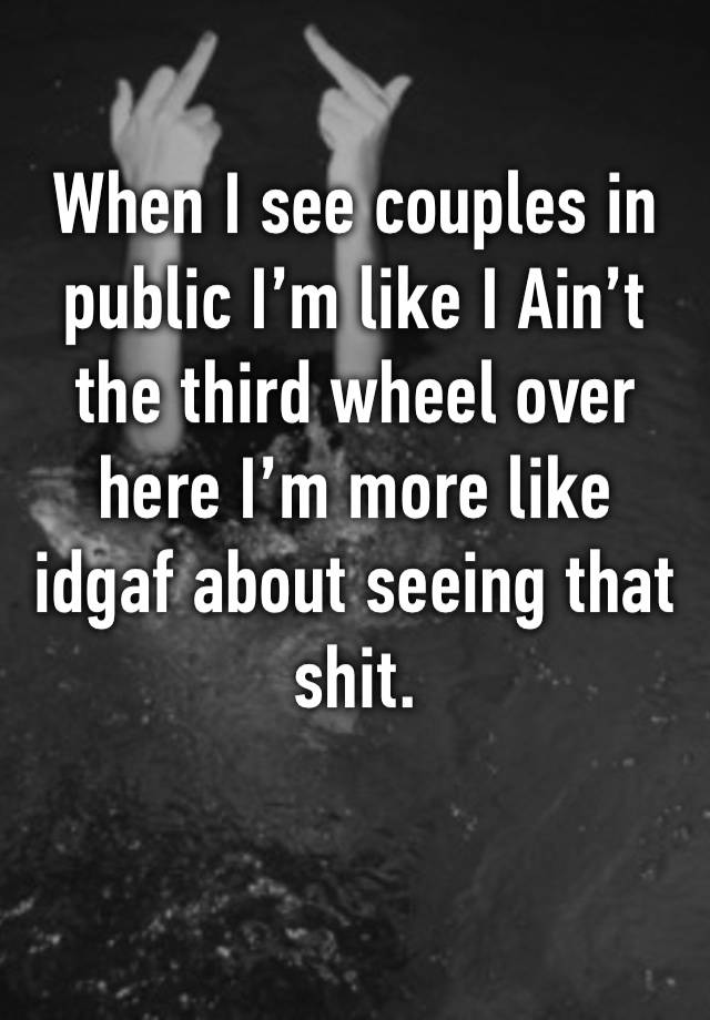 When I see couples in public I’m like I Ain’t the third wheel over here I’m more like idgaf about seeing that shit.