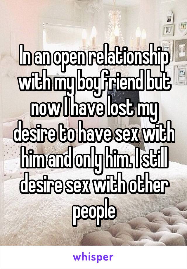 In an open relationship with my boyfriend but now I have lost my desire to have sex with him and only him. I still desire sex with other people