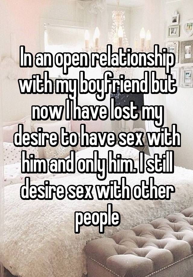 In an open relationship with my boyfriend but now I have lost my desire to have sex with him and only him. I still desire sex with other people