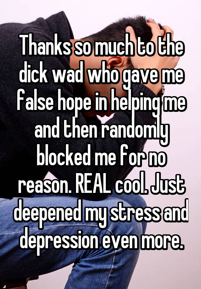 Thanks so much to the dick wad who gave me false hope in helping me and then randomly blocked me for no reason. REAL cool. Just deepened my stress and depression even more.