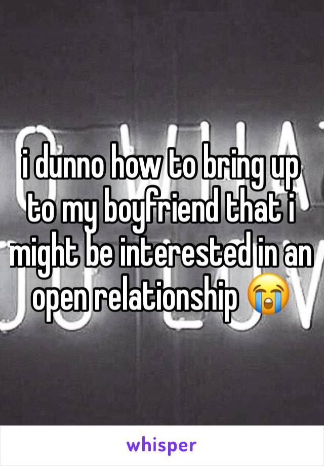 i dunno how to bring up to my boyfriend that i might be interested in an open relationship 😭