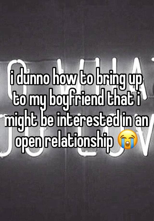 i dunno how to bring up to my boyfriend that i might be interested in an open relationship 😭