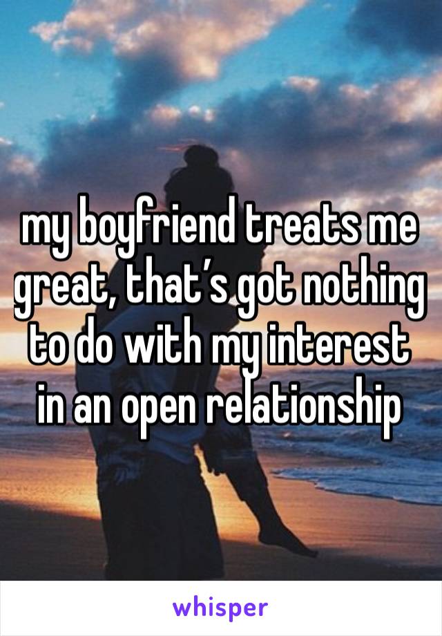 my boyfriend treats me great, that’s got nothing to do with my interest in an open relationship 