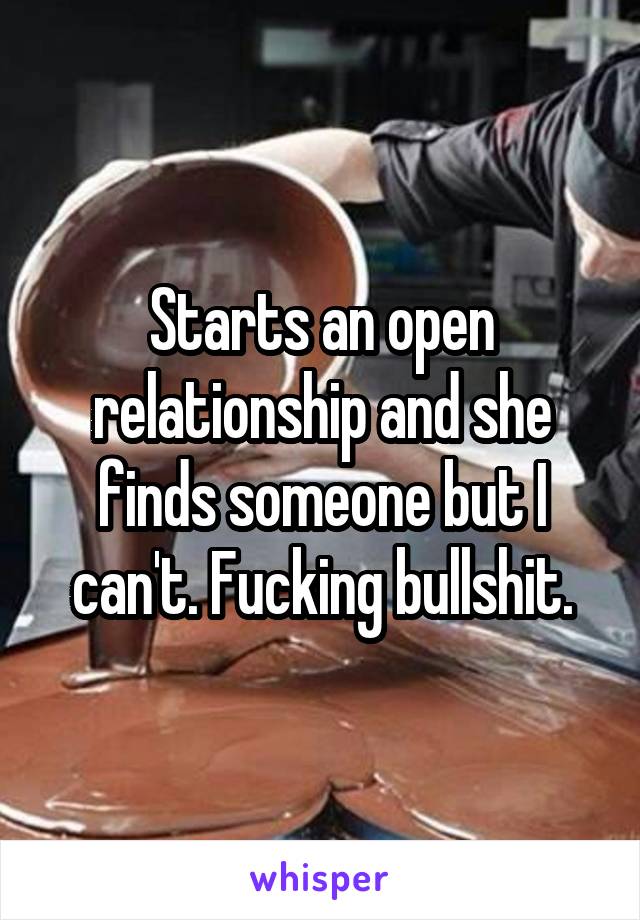 Starts an open relationship and she finds someone but I can't. Fucking bullshit.