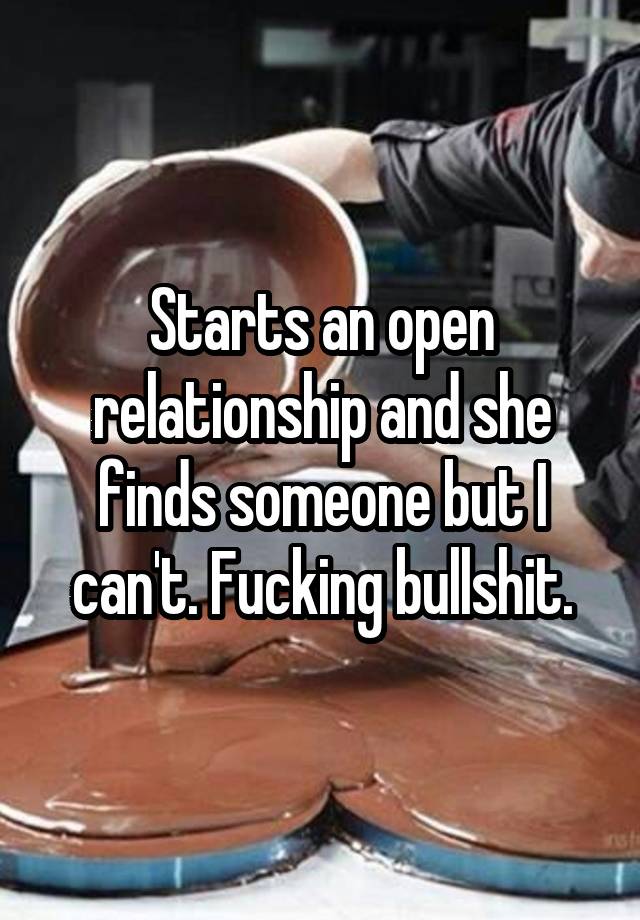 Starts an open relationship and she finds someone but I can't. Fucking bullshit.