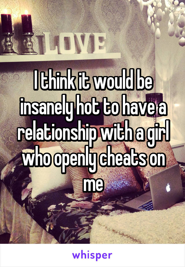 I think it would be insanely hot to have a relationship with a girl who openly cheats on me