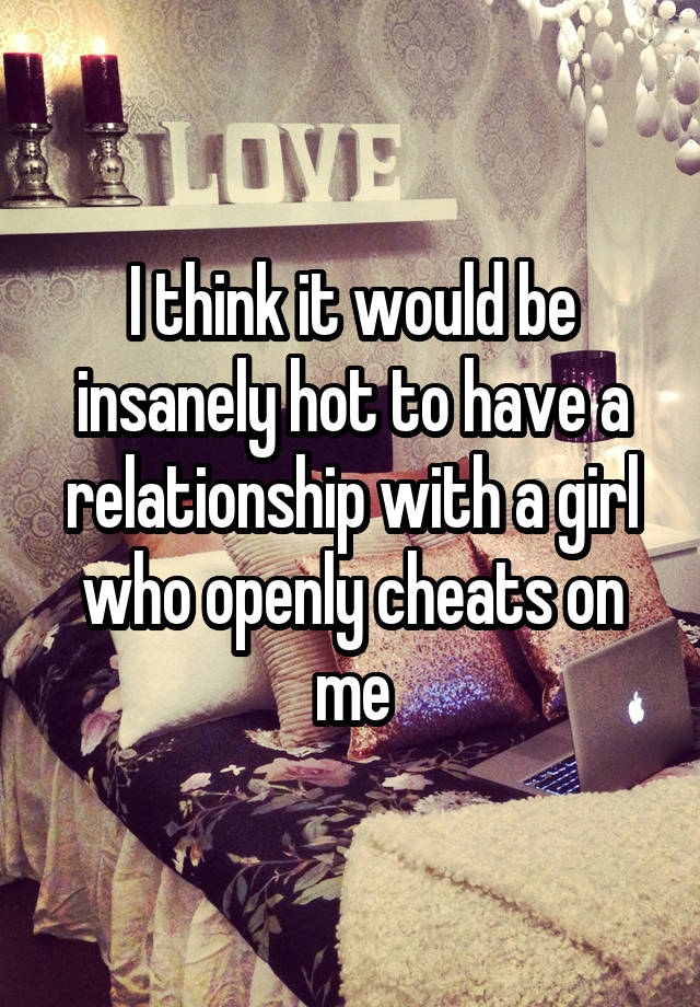 I think it would be insanely hot to have a relationship with a girl who openly cheats on me