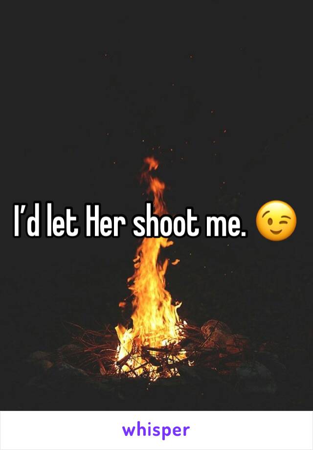 I’d let Her shoot me. 😉 