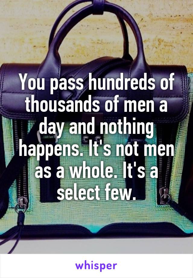 You pass hundreds of thousands of men a day and nothing happens. It's not men as a whole. It's a select few.